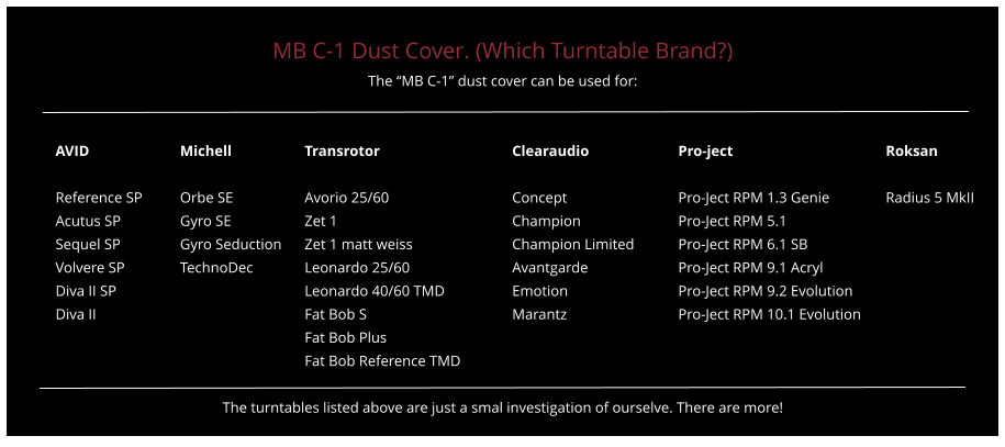 MB C-1 Dust Cover. (Which Turntable Brand?) The “MB C-1” dust cover can be used for:   AVID			Michell		Transrotor				Clearaudio			Pro-ject				Roksan  Reference SP	Orbe SE		Avorio 25/60			Concept			Pro-Ject RPM 1.3 Genie		Radius 5 MkII Acutus SP		Gyro SE		Zet 1					Champion			Pro-Ject RPM 5.1 Sequel SP		Gyro Seduction	Zet 1 matt weiss			Champion Limited		Pro-Ject RPM 6.1 SB Volvere SP		TechnoDec		Leonardo 25/60			Avantgarde			Pro-Ject RPM 9.1 Acryl Diva II SP					Leonardo 40/60 TMD		Emotion			Pro-Ject RPM 9.2 Evolution Diva II						Fat Bob S				Marantz			Pro-Ject RPM 10.1 Evolution Fat Bob Plus Fat Bob Reference TMD  The turntables listed above are just a smal investigation of ourselve. There are more!